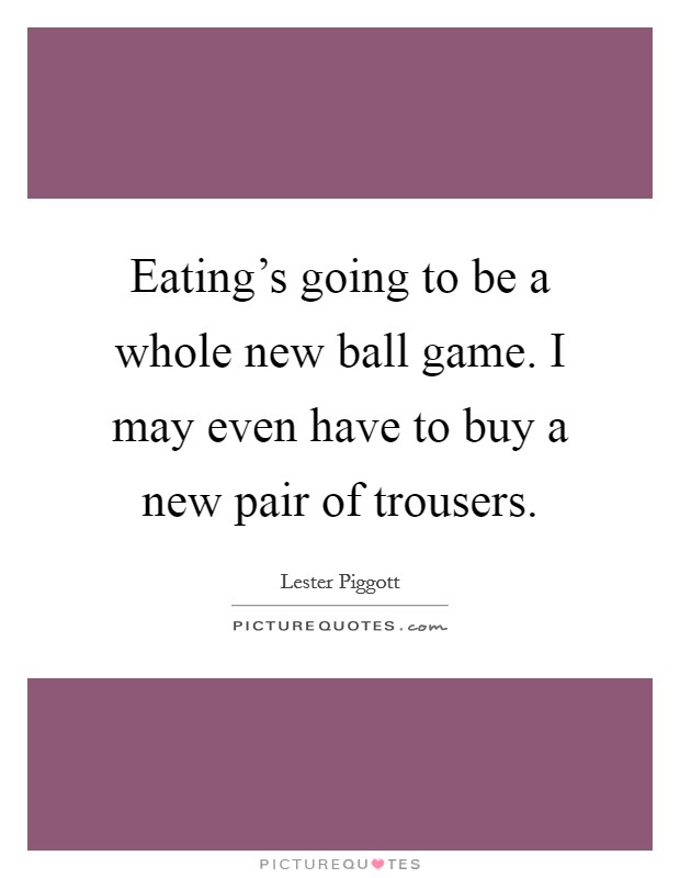 Eating's going to be a whole new ball game. I may even have to buy a new pair of trousers. Picture Quote #1