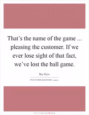 That’s the name of the game ... pleasing the customer. If we ever lose sight of that fact, we’ve lost the ball game Picture Quote #1
