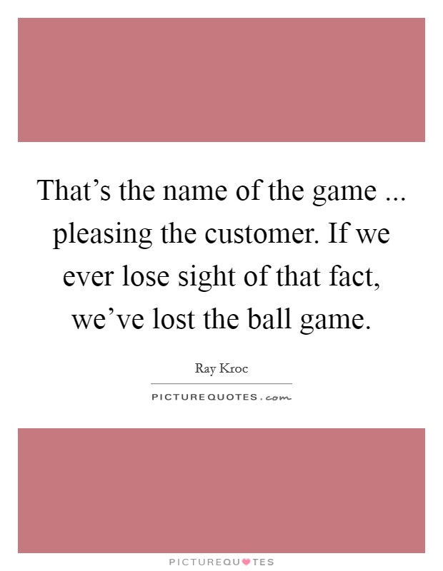 That's the name of the game ... pleasing the customer. If we ever lose sight of that fact, we've lost the ball game. Picture Quote #1
