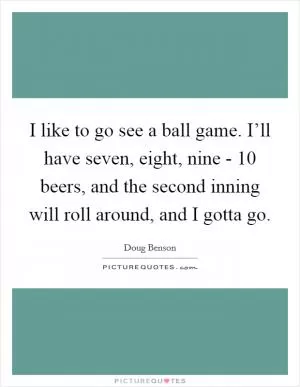 I like to go see a ball game. I’ll have seven, eight, nine - 10 beers, and the second inning will roll around, and I gotta go Picture Quote #1