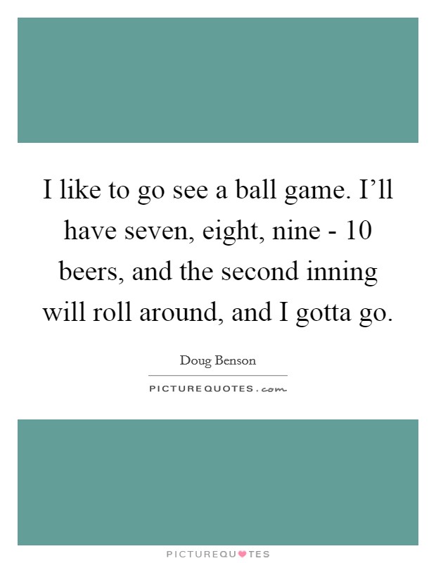 I like to go see a ball game. I'll have seven, eight, nine - 10 beers, and the second inning will roll around, and I gotta go. Picture Quote #1