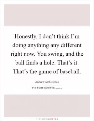 Honestly, I don’t think I’m doing anything any different right now. You swing, and the ball finds a hole. That’s it. That’s the game of baseball Picture Quote #1