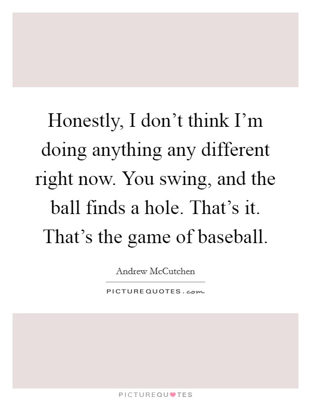 Honestly, I don't think I'm doing anything any different right now. You swing, and the ball finds a hole. That's it. That's the game of baseball. Picture Quote #1