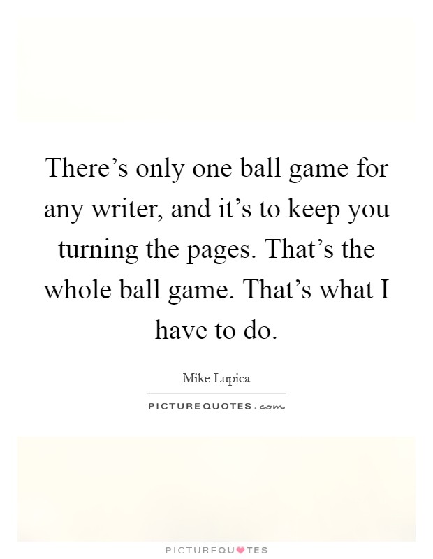 There's only one ball game for any writer, and it's to keep you turning the pages. That's the whole ball game. That's what I have to do. Picture Quote #1