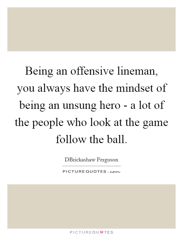 Being an offensive lineman, you always have the mindset of being an unsung hero - a lot of the people who look at the game follow the ball. Picture Quote #1