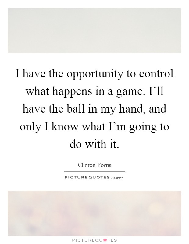 I have the opportunity to control what happens in a game. I'll have the ball in my hand, and only I know what I'm going to do with it. Picture Quote #1