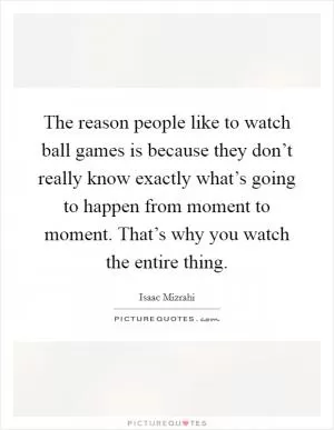 The reason people like to watch ball games is because they don’t really know exactly what’s going to happen from moment to moment. That’s why you watch the entire thing Picture Quote #1