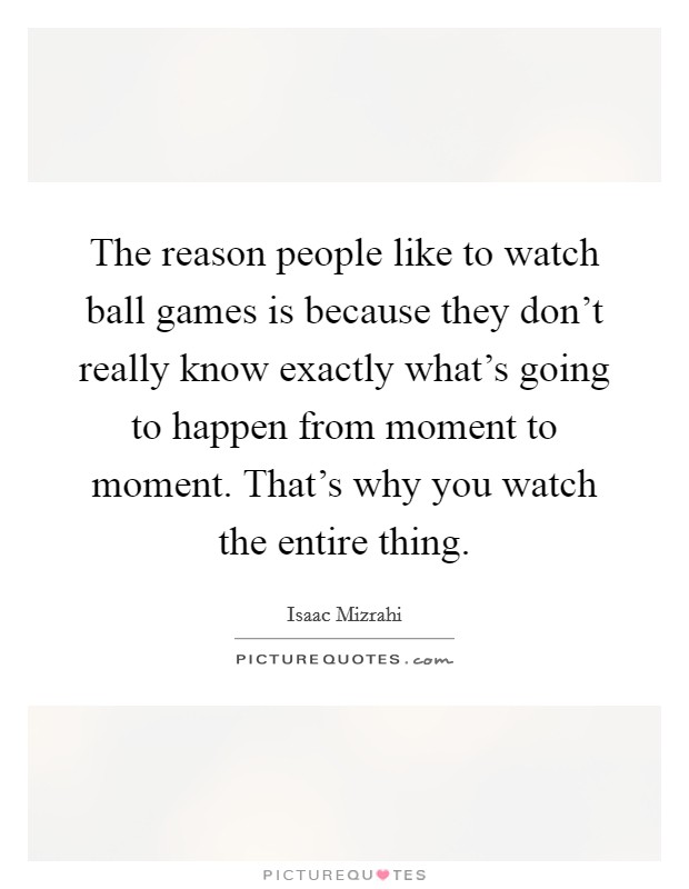 The reason people like to watch ball games is because they don't really know exactly what's going to happen from moment to moment. That's why you watch the entire thing. Picture Quote #1