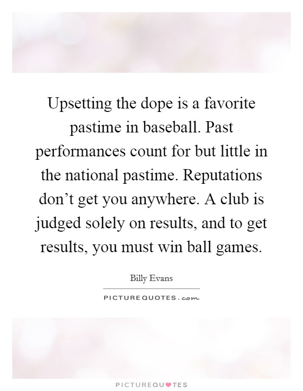 Upsetting the dope is a favorite pastime in baseball. Past performances count for but little in the national pastime. Reputations don't get you anywhere. A club is judged solely on results, and to get results, you must win ball games. Picture Quote #1
