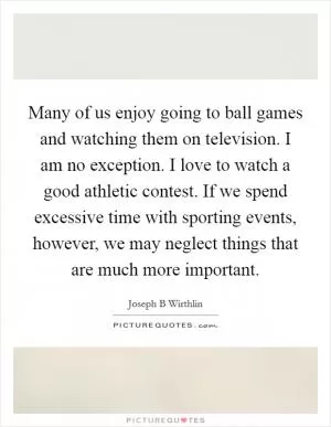 Many of us enjoy going to ball games and watching them on television. I am no exception. I love to watch a good athletic contest. If we spend excessive time with sporting events, however, we may neglect things that are much more important Picture Quote #1