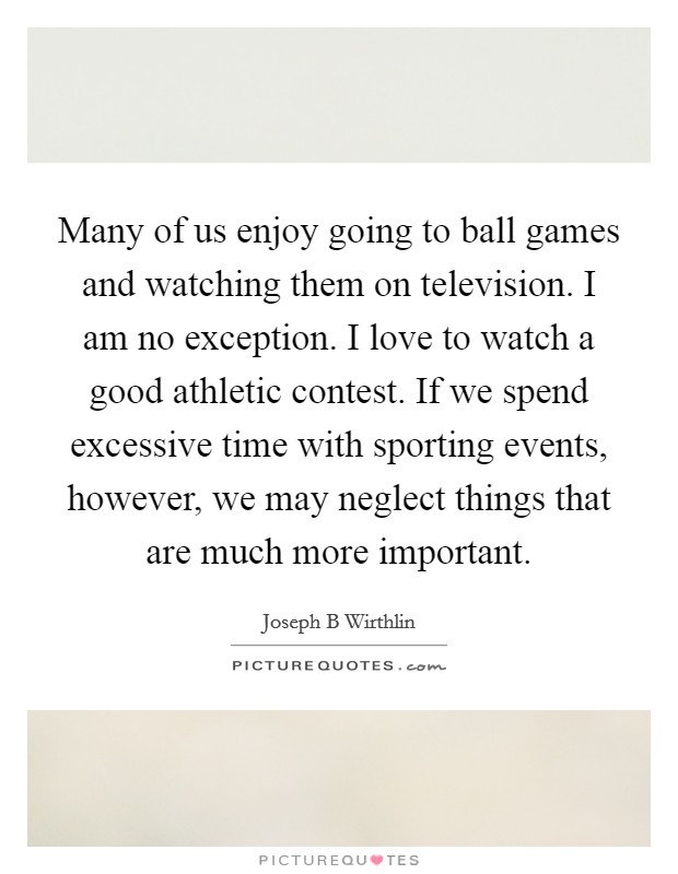 Many of us enjoy going to ball games and watching them on television. I am no exception. I love to watch a good athletic contest. If we spend excessive time with sporting events, however, we may neglect things that are much more important. Picture Quote #1