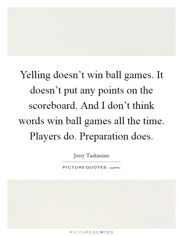 Yelling doesn't win ball games. It doesn't put any points on the scoreboard. And I don't think words win ball games all the time. Players do. Preparation does. Picture Quote #1