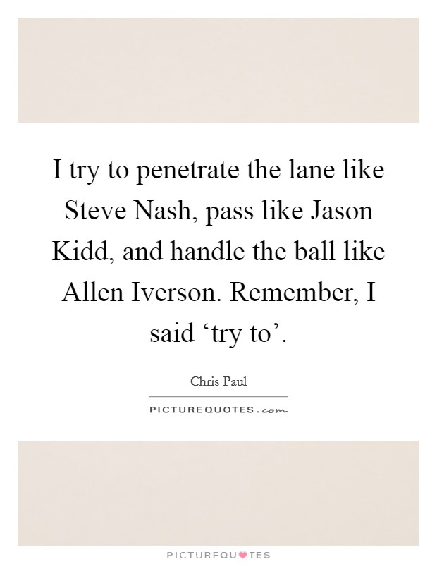 I try to penetrate the lane like Steve Nash, pass like Jason Kidd, and handle the ball like Allen Iverson. Remember, I said ‘try to'. Picture Quote #1