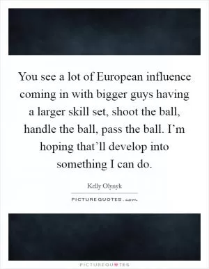 You see a lot of European influence coming in with bigger guys having a larger skill set, shoot the ball, handle the ball, pass the ball. I’m hoping that’ll develop into something I can do Picture Quote #1