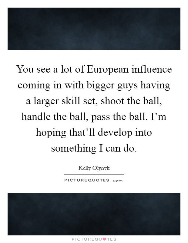 You see a lot of European influence coming in with bigger guys having a larger skill set, shoot the ball, handle the ball, pass the ball. I'm hoping that'll develop into something I can do. Picture Quote #1