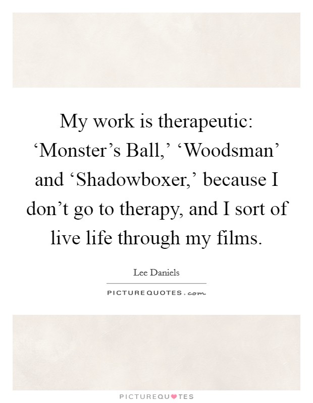 My work is therapeutic: ‘Monster's Ball,' ‘Woodsman' and ‘Shadowboxer,' because I don't go to therapy, and I sort of live life through my films. Picture Quote #1