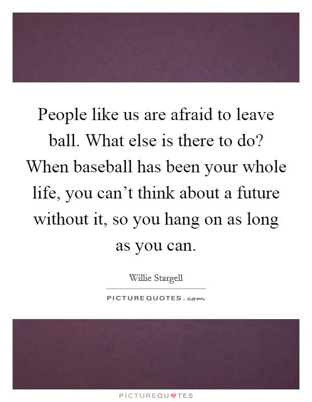 People like us are afraid to leave ball. What else is there to do? When baseball has been your whole life, you can't think about a future without it, so you hang on as long as you can. Picture Quote #1
