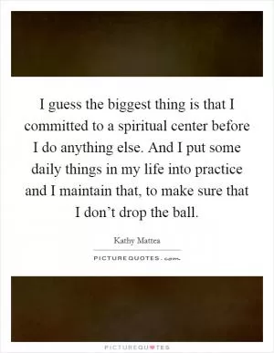 I guess the biggest thing is that I committed to a spiritual center before I do anything else. And I put some daily things in my life into practice and I maintain that, to make sure that I don’t drop the ball Picture Quote #1