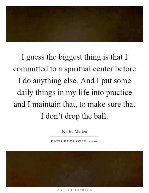 I guess the biggest thing is that I committed to a spiritual center before I do anything else. And I put some daily things in my life into practice and I maintain that, to make sure that I don't drop the ball. Picture Quote #1