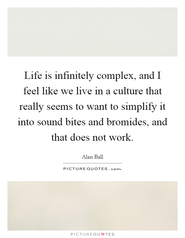 Life is infinitely complex, and I feel like we live in a culture that really seems to want to simplify it into sound bites and bromides, and that does not work. Picture Quote #1
