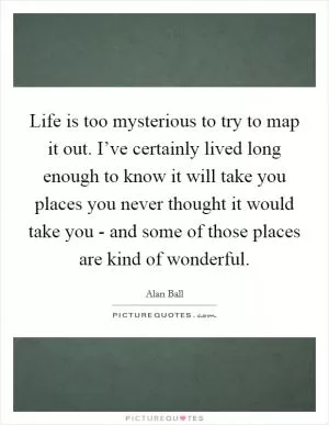 Life is too mysterious to try to map it out. I’ve certainly lived long enough to know it will take you places you never thought it would take you - and some of those places are kind of wonderful Picture Quote #1