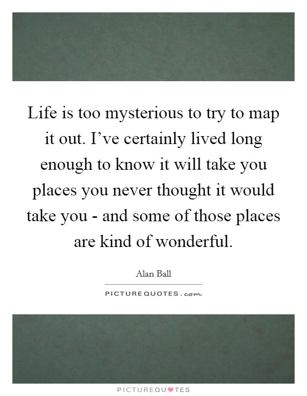 Life is too mysterious to try to map it out. I've certainly lived long enough to know it will take you places you never thought it would take you - and some of those places are kind of wonderful. Picture Quote #1