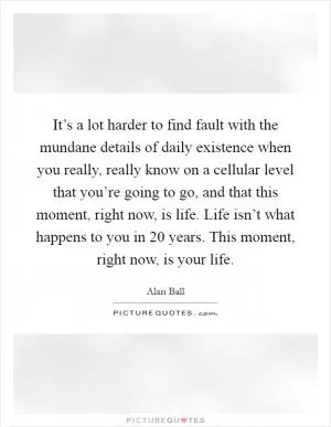 It’s a lot harder to find fault with the mundane details of daily existence when you really, really know on a cellular level that you’re going to go, and that this moment, right now, is life. Life isn’t what happens to you in 20 years. This moment, right now, is your life Picture Quote #1