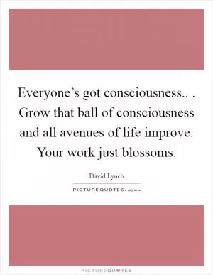 Everyone’s got consciousness.. . Grow that ball of consciousness and all avenues of life improve. Your work just blossoms Picture Quote #1