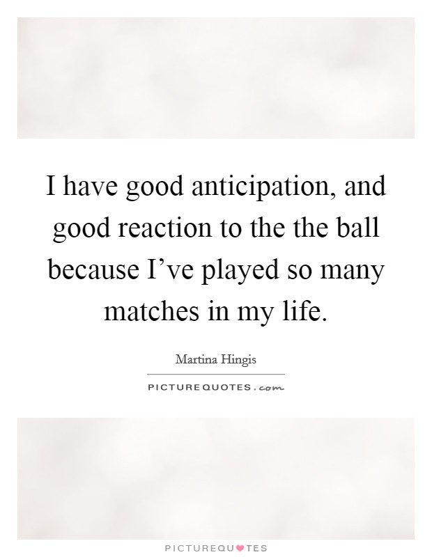 I have good anticipation, and good reaction to the the ball because I've played so many matches in my life. Picture Quote #1