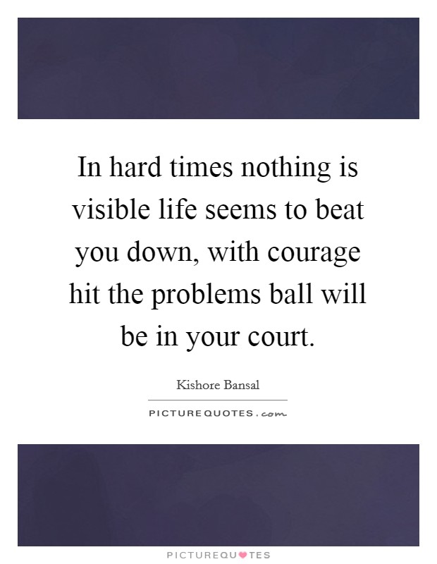 In hard times nothing is visible life seems to beat you down, with courage hit the problems ball will be in your court. Picture Quote #1