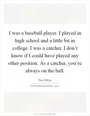 I was a baseball player. I played in high school and a little bit in college. I was a catcher. I don’t know if I could have played any other position. As a catcher, you’re always on the ball Picture Quote #1