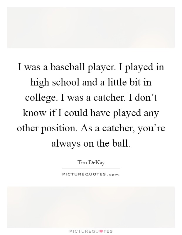 I was a baseball player. I played in high school and a little bit in college. I was a catcher. I don't know if I could have played any other position. As a catcher, you're always on the ball. Picture Quote #1