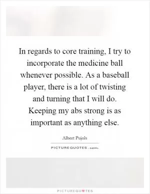 In regards to core training, I try to incorporate the medicine ball whenever possible. As a baseball player, there is a lot of twisting and turning that I will do. Keeping my abs strong is as important as anything else Picture Quote #1
