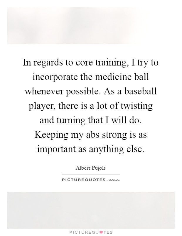 In regards to core training, I try to incorporate the medicine ball whenever possible. As a baseball player, there is a lot of twisting and turning that I will do. Keeping my abs strong is as important as anything else. Picture Quote #1