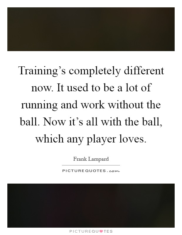 Training's completely different now. It used to be a lot of running and work without the ball. Now it's all with the ball, which any player loves. Picture Quote #1