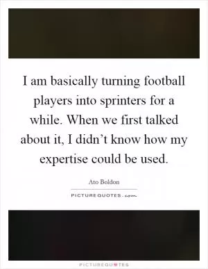 I am basically turning football players into sprinters for a while. When we first talked about it, I didn’t know how my expertise could be used Picture Quote #1