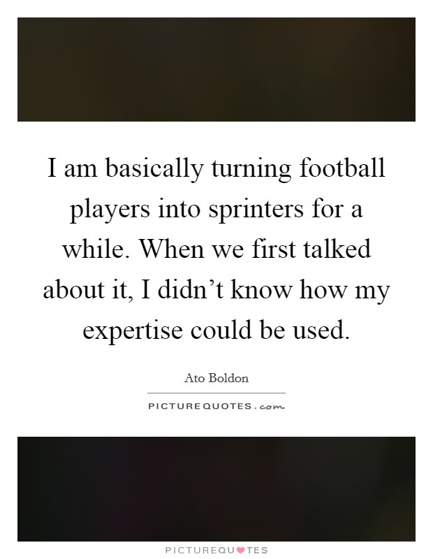I am basically turning football players into sprinters for a while. When we first talked about it, I didn't know how my expertise could be used. Picture Quote #1