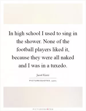 In high school I used to sing in the shower. None of the football players liked it, because they were all naked and I was in a tuxedo Picture Quote #1