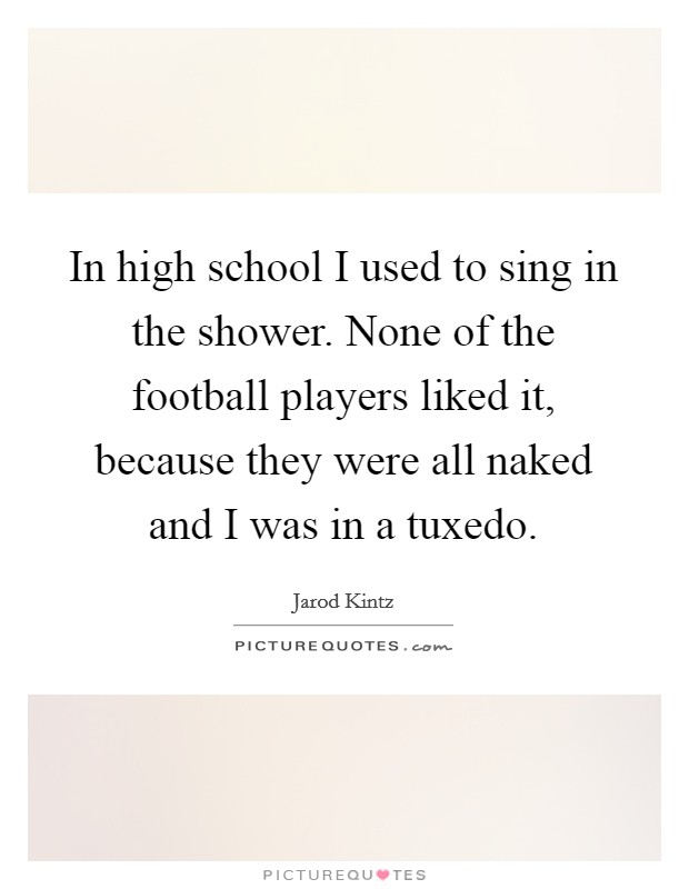 In high school I used to sing in the shower. None of the football players liked it, because they were all naked and I was in a tuxedo. Picture Quote #1