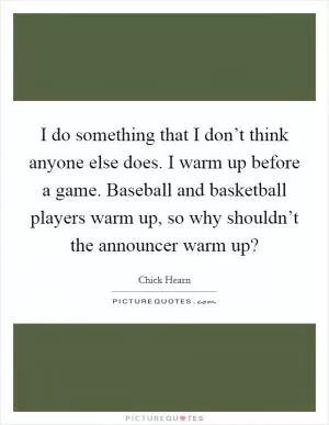 I do something that I don’t think anyone else does. I warm up before a game. Baseball and basketball players warm up, so why shouldn’t the announcer warm up? Picture Quote #1