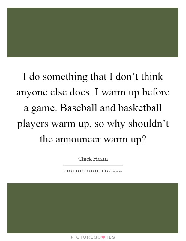 I do something that I don't think anyone else does. I warm up before a game. Baseball and basketball players warm up, so why shouldn't the announcer warm up? Picture Quote #1