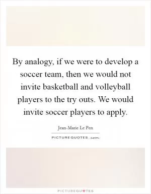 By analogy, if we were to develop a soccer team, then we would not invite basketball and volleyball players to the try outs. We would invite soccer players to apply Picture Quote #1