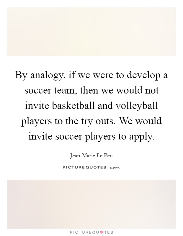 By analogy, if we were to develop a soccer team, then we would not invite basketball and volleyball players to the try outs. We would invite soccer players to apply. Picture Quote #1