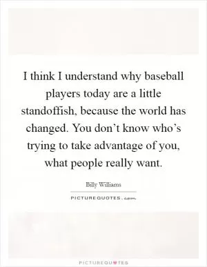 I think I understand why baseball players today are a little standoffish, because the world has changed. You don’t know who’s trying to take advantage of you, what people really want Picture Quote #1