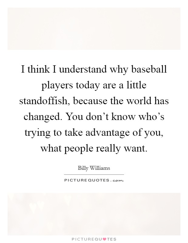 I think I understand why baseball players today are a little standoffish, because the world has changed. You don't know who's trying to take advantage of you, what people really want. Picture Quote #1