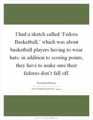 I had a sketch called ‘Fedora Basketball,’ which was about basketball players having to wear hats; in addition to scoring points, they have to make sure their fedoras don’t fall off Picture Quote #1