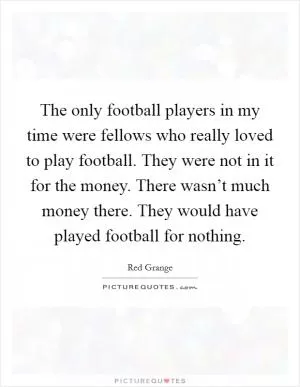 The only football players in my time were fellows who really loved to play football. They were not in it for the money. There wasn’t much money there. They would have played football for nothing Picture Quote #1