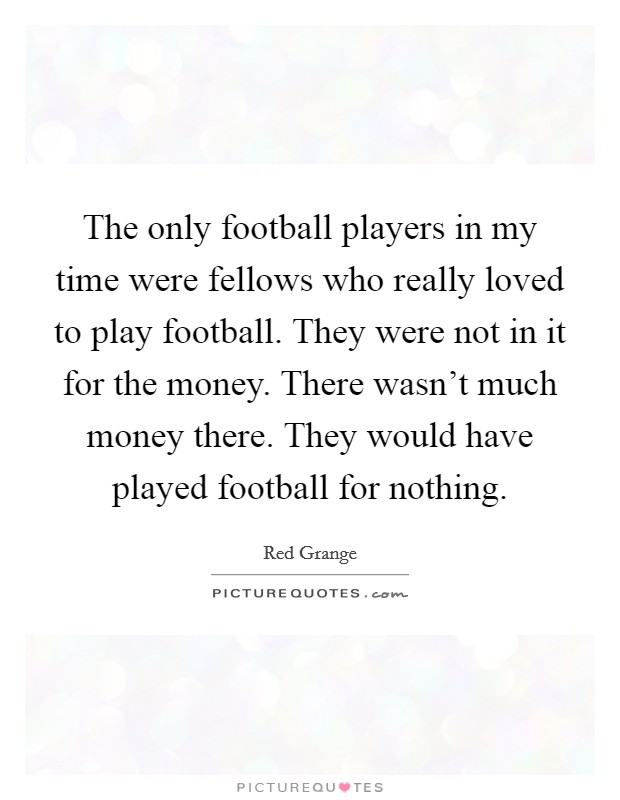 The only football players in my time were fellows who really loved to play football. They were not in it for the money. There wasn't much money there. They would have played football for nothing. Picture Quote #1