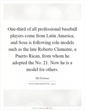 One-third of all professional baseball players come from Latin America, and Sosa is following role models such as the late Roberto Clemente, a Puerto Rican, from whom he adopted the No. 21. Now he is a model for others Picture Quote #1