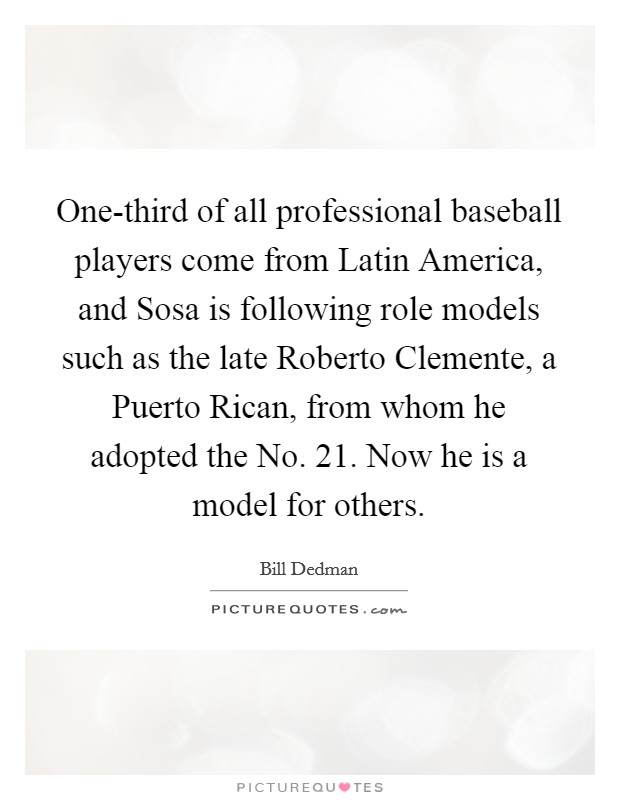 One-third of all professional baseball players come from Latin America, and Sosa is following role models such as the late Roberto Clemente, a Puerto Rican, from whom he adopted the No. 21. Now he is a model for others. Picture Quote #1